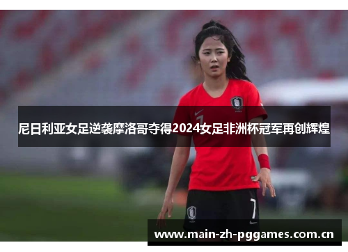 尼日利亚女足逆袭摩洛哥夺得2024女足非洲杯冠军再创辉煌 尼日利亚女足逆袭摩洛哥夺得2024女足非洲杯冠军再创辉煌