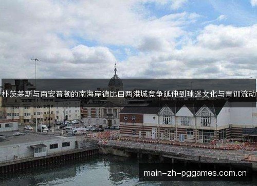 朴茨茅斯与南安普顿的南海岸德比由两港城竞争延伸到球迷文化与青训流动 朴茨茅斯与南安普顿的南海岸德比由两港城竞争延伸到球迷文化与青训流动